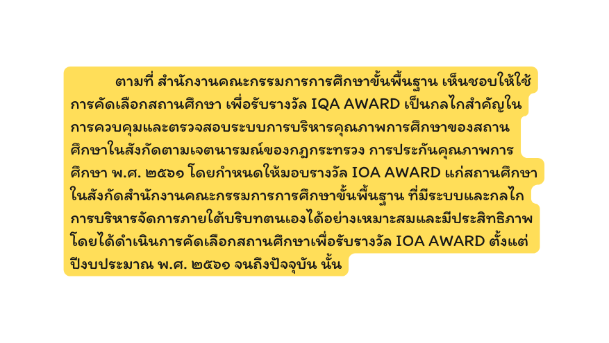 ตามท สำน กงานคณะกรรมการการศ กษาข นพ นฐาน เห นชอบให ใช การค ดเล อกสถานศ กษา เพ อร บรางว ล IQA AWARD เป นกลไกสำค ญในการควบค มและตรวจสอบระบบการบร หารค ณภาพการศ กษาของสถานศ กษาในส งก ดตามเจตนารมณ ของกฎกระทรวง การประก นค ณภาพการศ กษา พ ศ ๒๕๖๑ โดยกำหนดให มอบรางว ล IOA AWARD แก สถานศ กษาในส งก ดสำน กงานคณะกรรมการการศ กษาข นพ นฐาน ท ม ระบบและกลไกการบร หารจ ดการภายใต บร บทตนเองได อย างเหมาะสมและม ประส ทธ ภาพ โดยได ดำเน นการค ดเล อกสถานศ กษาเพ อร บรางว ล IOA AWARD ต งแต ป งบประมาณ พ ศ ๒๕๖๑ จนถ งป จจ บ น น น